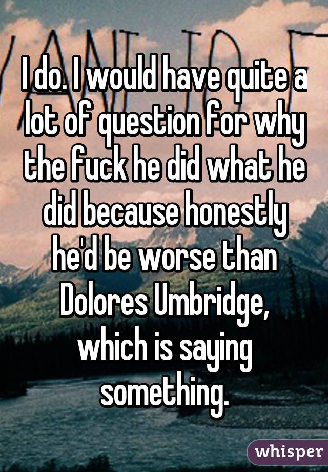 I do. I would have quite a lot of question for why the fuck he did what he did because honestly he'd be worse than Dolores Umbridge, which is saying something.