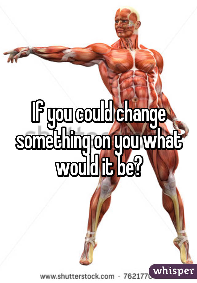 If you could change something on you what would it be?