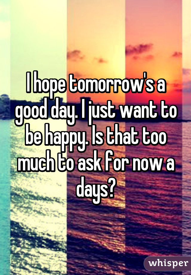 I hope tomorrow's a good day. I just want to be happy. Is that too much to ask for now a days?