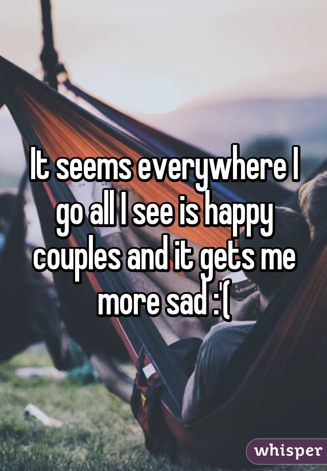 It seems everywhere I go all I see is happy couples and it gets me more sad :'(