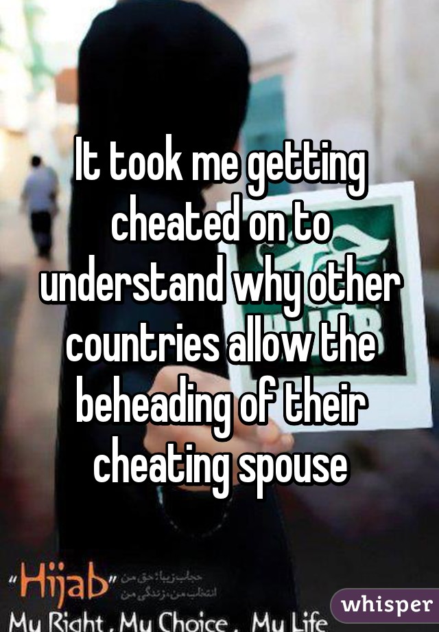 It took me getting cheated on to understand why other countries allow the beheading of their cheating spouse