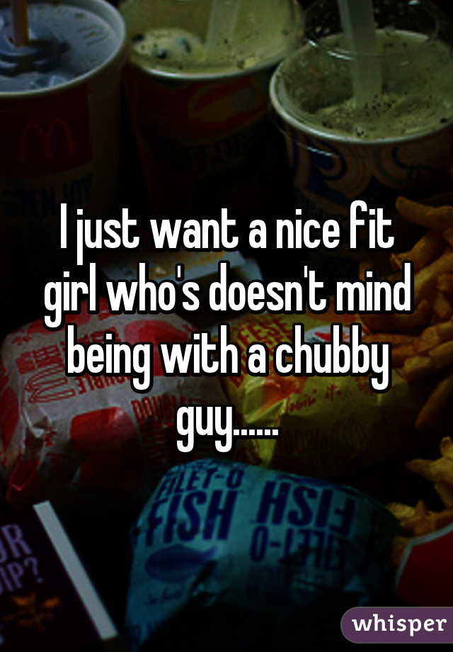 I just want a nice fit girl who's doesn't mind being with a chubby guy......