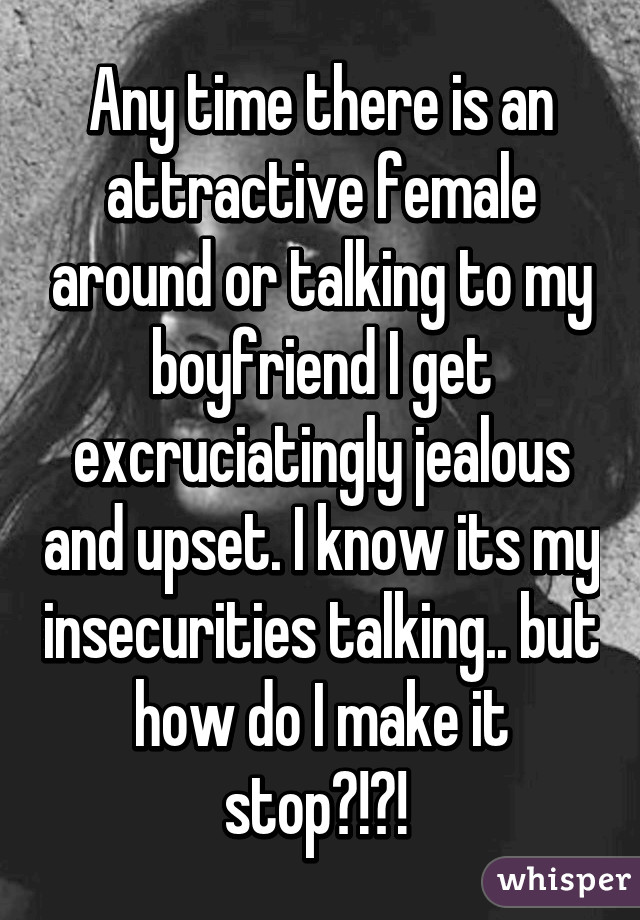 Any time there is an attractive female around or talking to my boyfriend I get excruciatingly jealous and upset. I know its my insecurities talking.. but how do I make it stop?!?! 