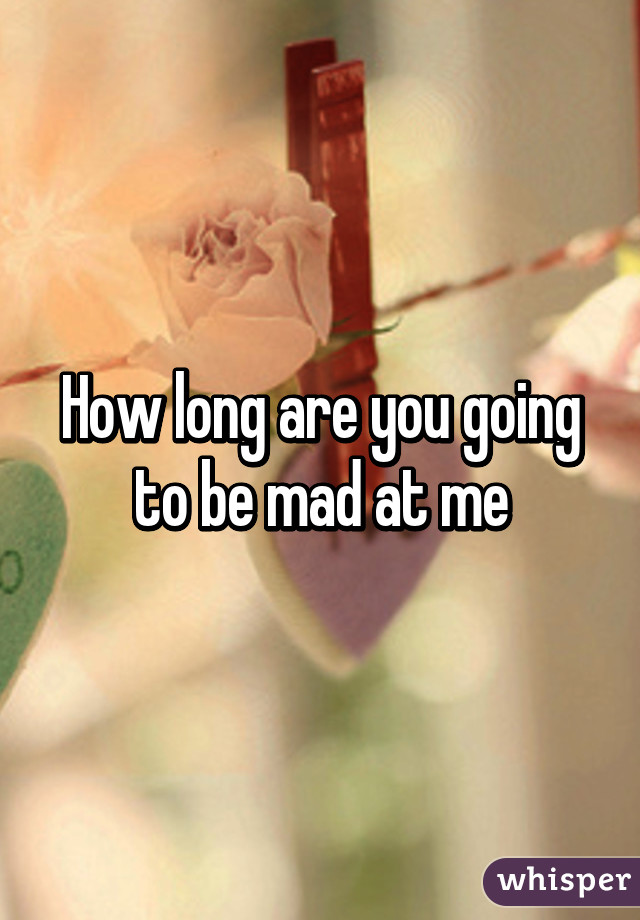 How long are you going to be mad at me