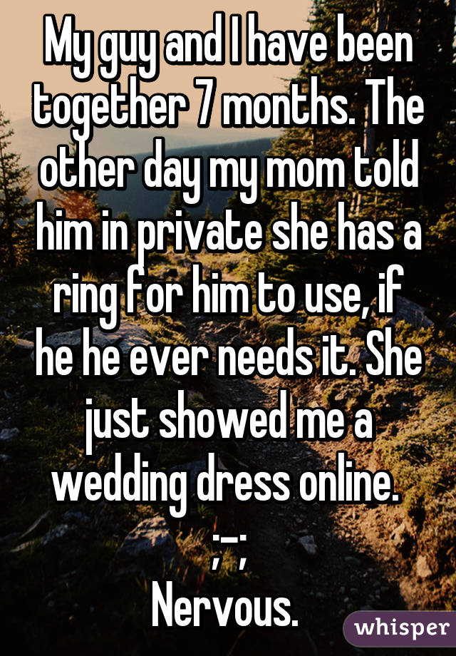 My guy and I have been together 7 months. The other day my mom told him in private she has a ring for him to use, if he he ever needs it. She just showed me a wedding dress online. 
;-;
Nervous. 