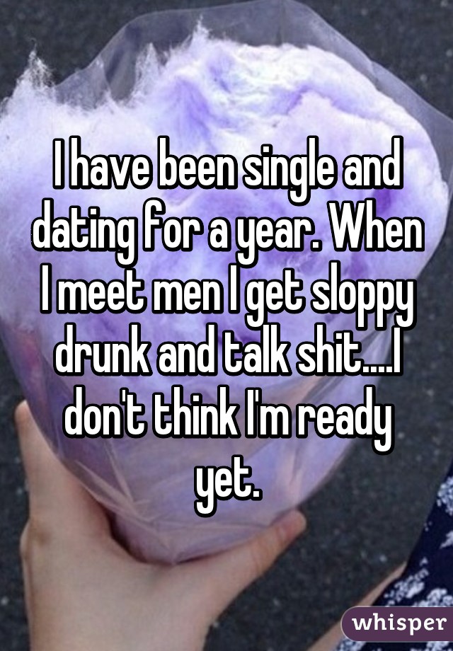 I have been single and dating for a year. When I meet men I get sloppy drunk and talk shit....I don't think I'm ready yet.