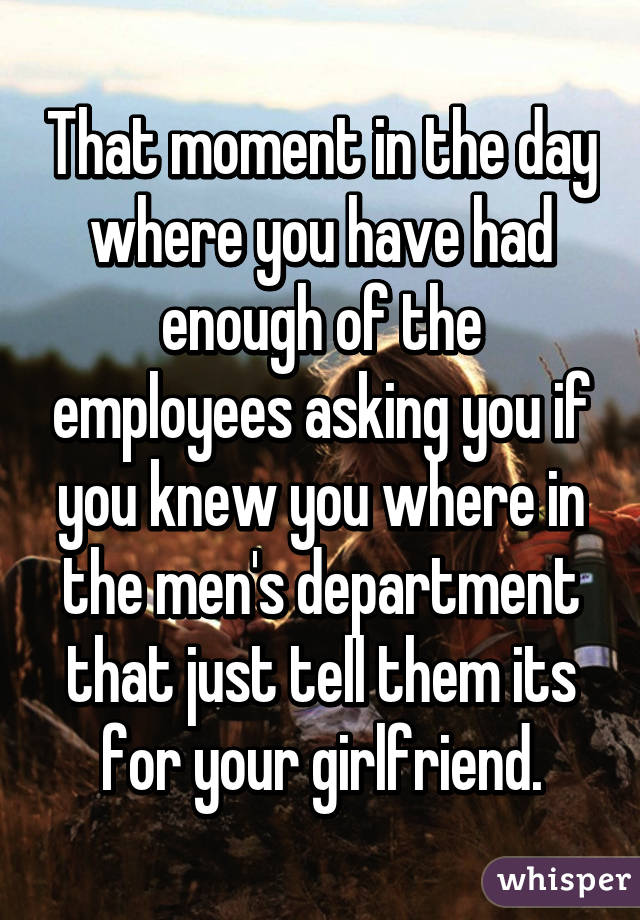 That moment in the day where you have had enough of the employees asking you if you knew you where in the men's department that just tell them its for your girlfriend.