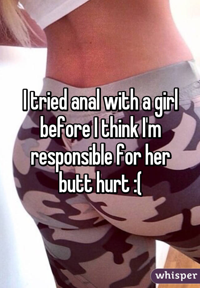 I tried anal with a girl before I think I'm responsible for her butt hurt :(