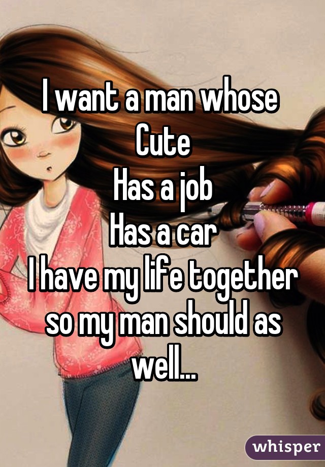 I want a man whose 
Cute
Has a job
Has a car
I have my life together so my man should as well...