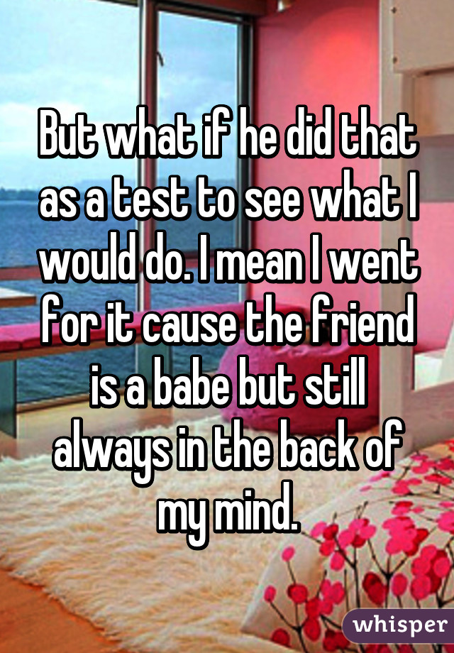 But what if he did that as a test to see what I would do. I mean I went for it cause the friend is a babe but still always in the back of my mind.