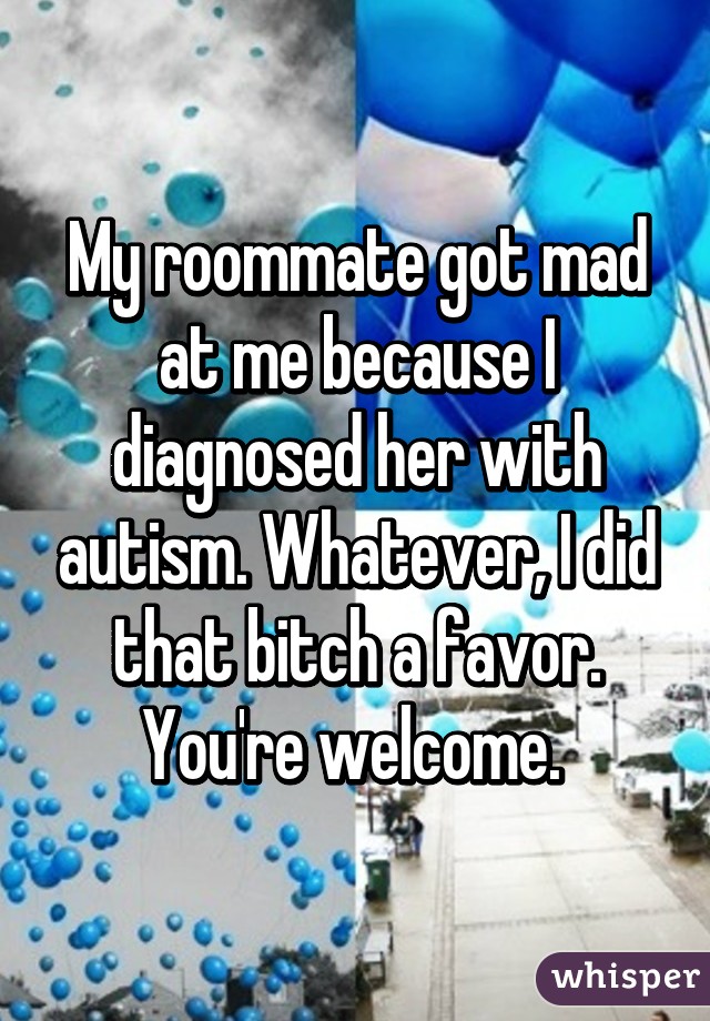 My roommate got mad at me because I diagnosed her with autism. Whatever, I did that bitch a favor.
You're welcome. 