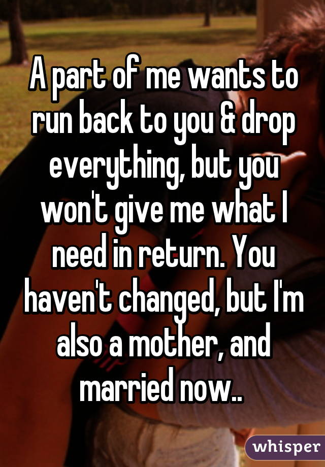 A part of me wants to run back to you & drop everything, but you won't give me what I need in return. You haven't changed, but I'm also a mother, and married now.. 