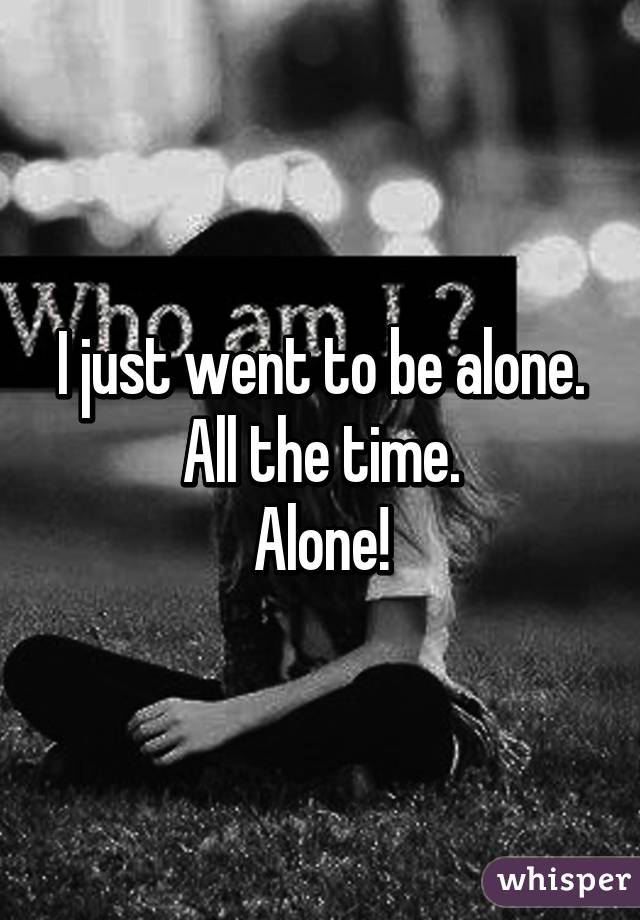 I just went to be alone.
All the time.
Alone!