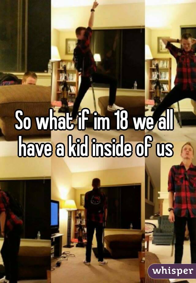 So what if im 18 we all have a kid inside of us