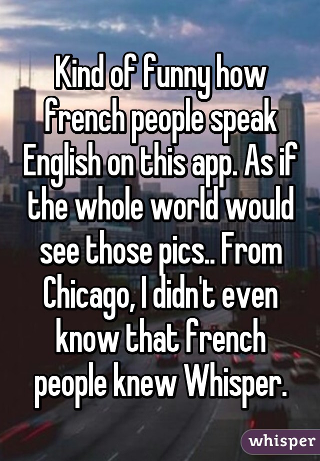 Kind of funny how french people speak English on this app. As if the whole world would see those pics.. From Chicago, I didn't even know that french people knew Whisper.