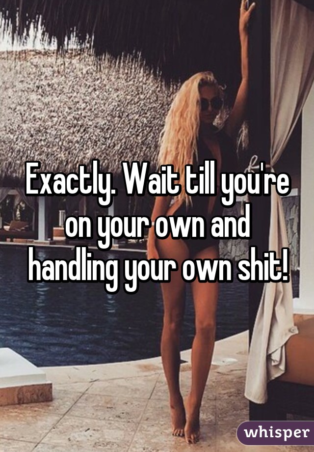 Exactly. Wait till you're on your own and handling your own shit!