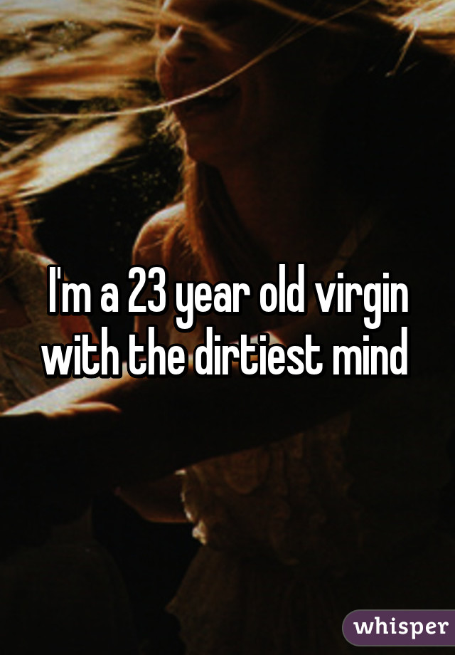 I'm a 23 year old virgin with the dirtiest mind 