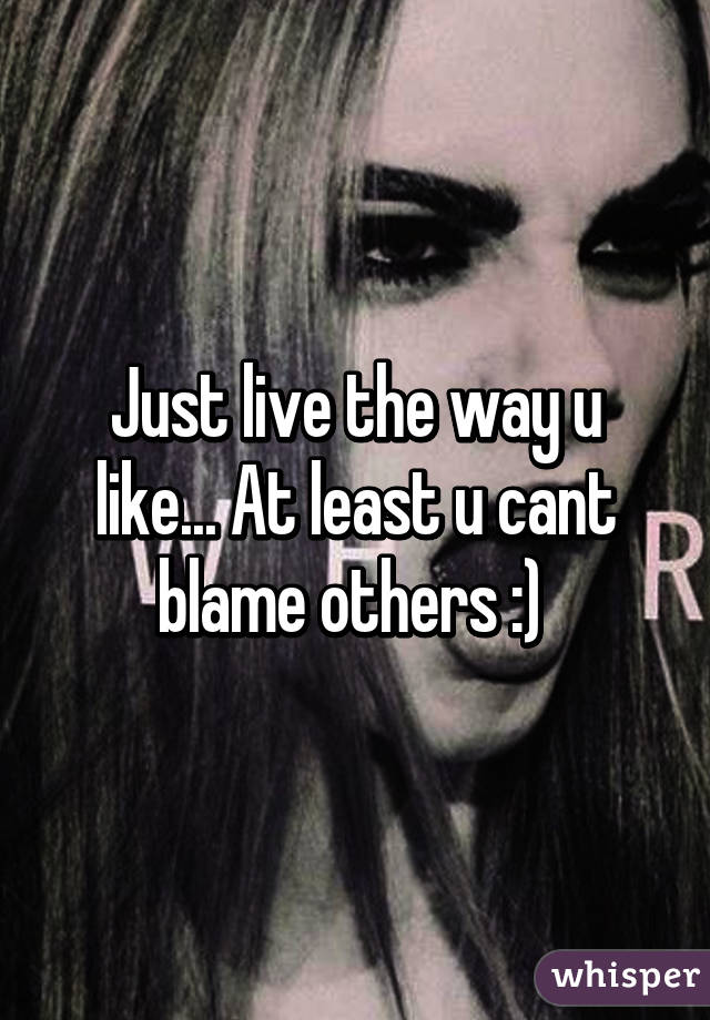 Just live the way u like... At least u cant blame others :) 