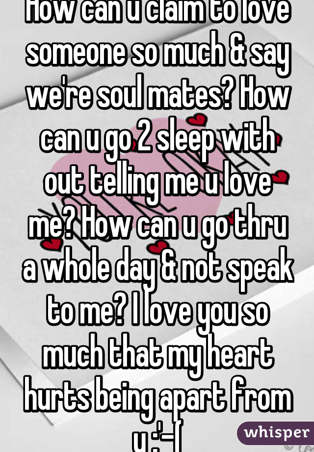 How can u claim to love someone so much & say we're soul mates? How can u go 2 sleep with out telling me u love me? How can u go thru a whole day & not speak to me? I love you so much that my heart hurts being apart from u :'-(