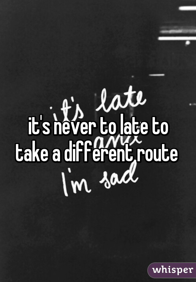 it's never to late to take a different route 