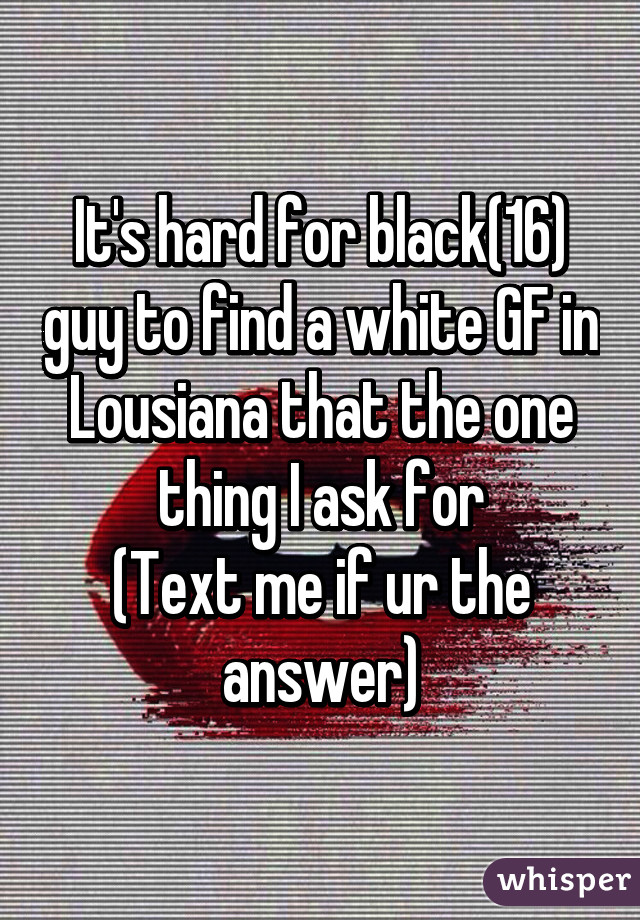 It's hard for black(16) guy to find a white GF in Lousiana that the one thing I ask for
(Text me if ur the answer)