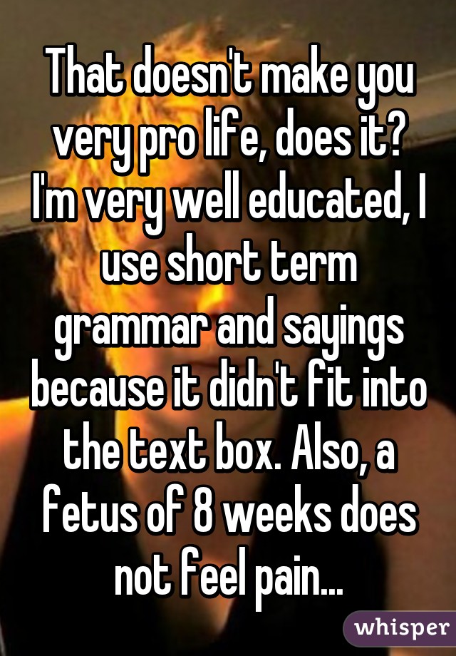 That doesn't make you very pro life, does it? I'm very well educated, I use short term grammar and sayings because it didn't fit into the text box. Also, a fetus of 8 weeks does not feel pain...