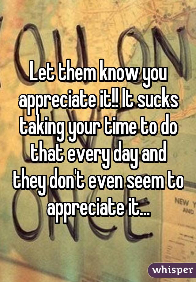 Let them know you appreciate it!! It sucks taking your time to do that every day and they don't even seem to appreciate it...