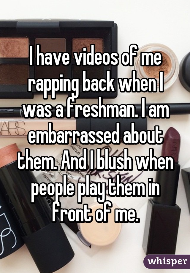 I have videos of me rapping back when I was a freshman. I am embarrassed about them. And I blush when people play them in front of me.