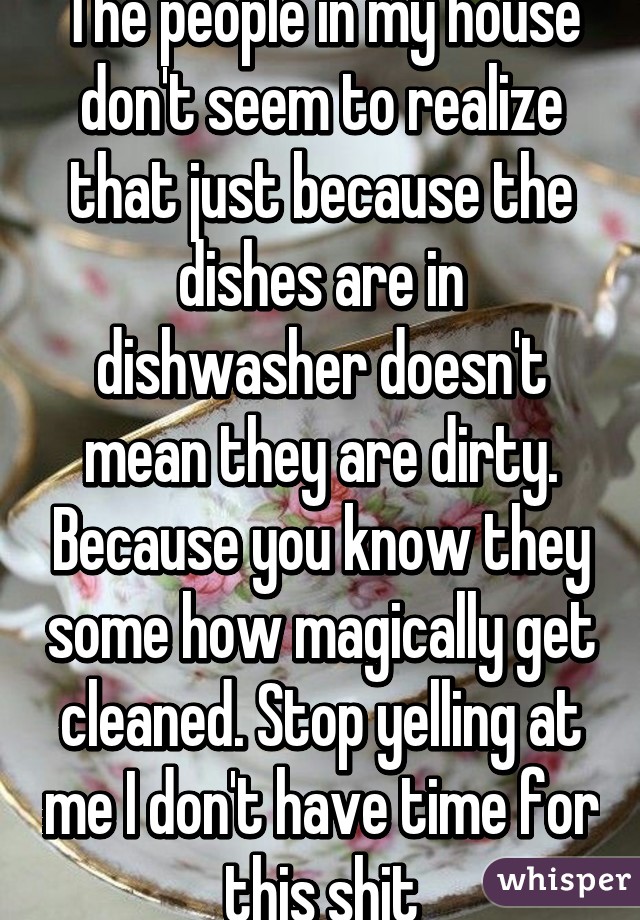 The people in my house don't seem to realize that just because the dishes are in dishwasher doesn't mean they are dirty. Because you know they some how magically get cleaned. Stop yelling at me I don't have time for this shit