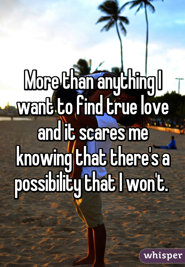 More than anything I want to find true love and it scares me knowing that there's a possibility that I won't. 