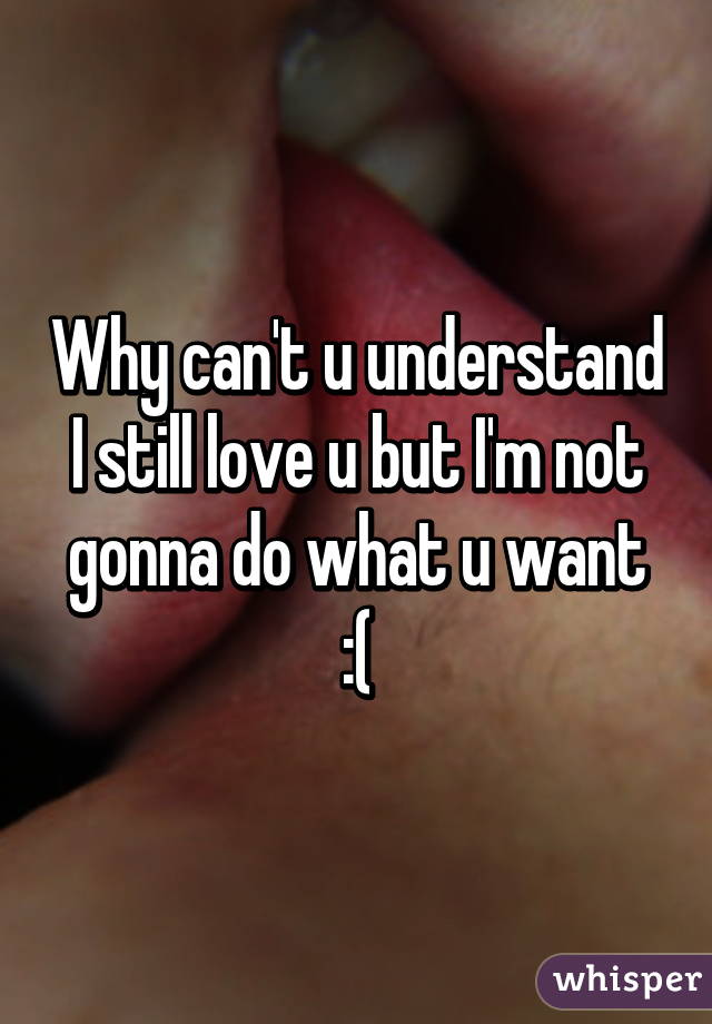 Why can't u understand I still love u but I'm not gonna do what u want :(