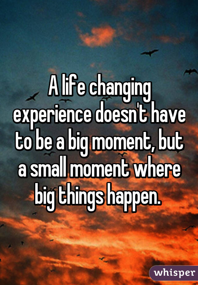 A life changing experience doesn't have to be a big moment, but a small moment where big things happen. 