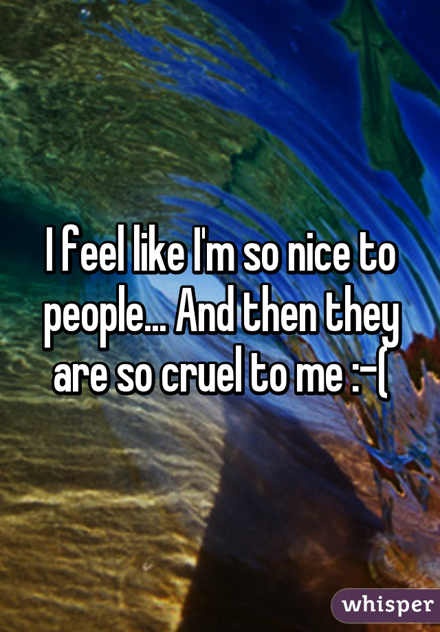 I feel like I'm so nice to people... And then they are so cruel to me :-(