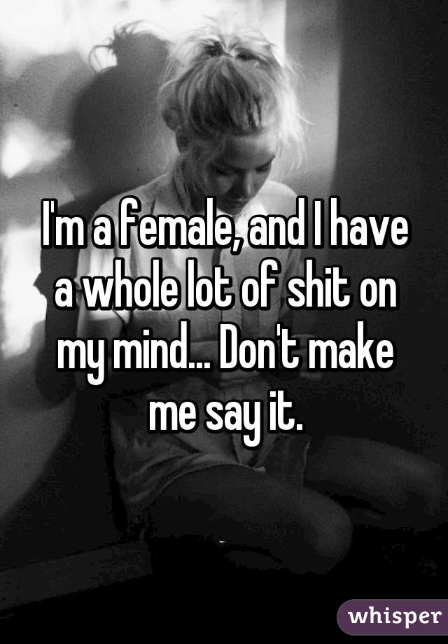 I'm a female, and I have a whole lot of shit on my mind... Don't make me say it.