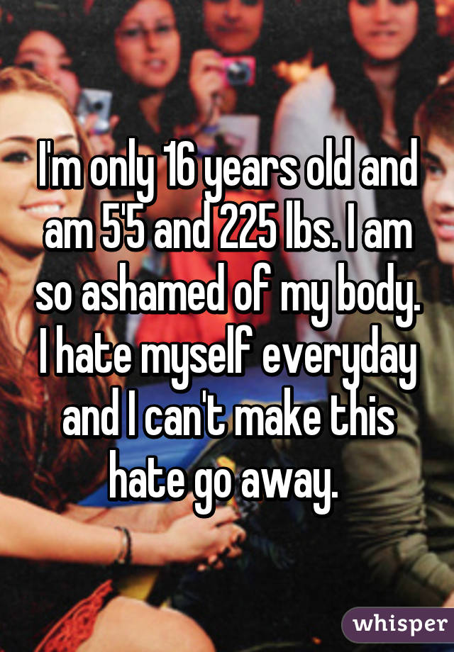 I'm only 16 years old and am 5'5 and 225 lbs. I am so ashamed of my body. I hate myself everyday and I can't make this hate go away. 