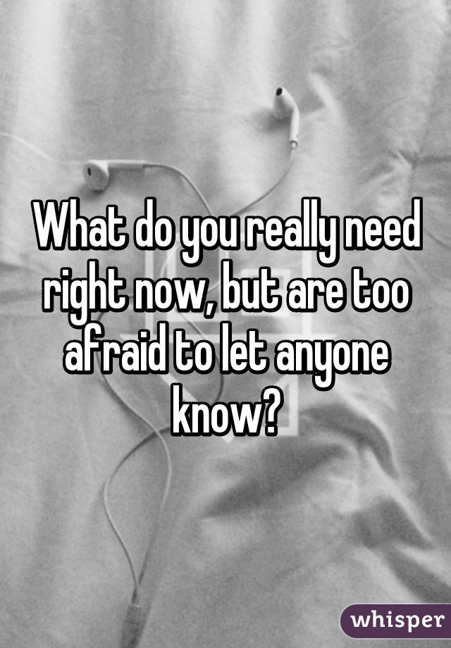 What do you really need right now, but are too afraid to let anyone know?