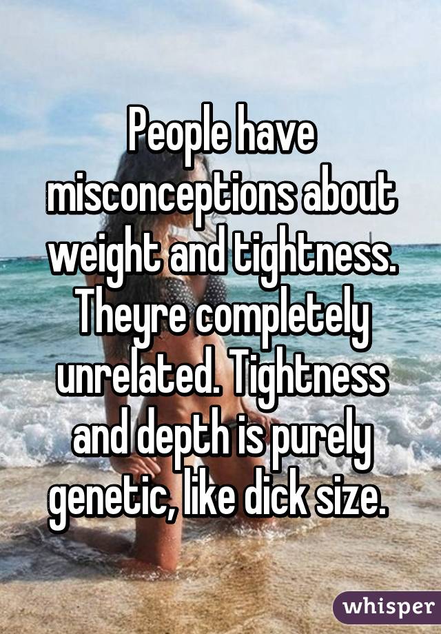 People have misconceptions about weight and tightness. Theyre completely unrelated. Tightness and depth is purely genetic, like dick size. 