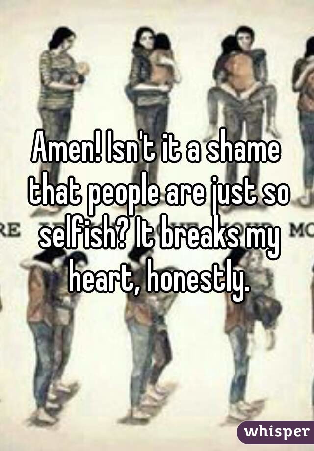 Amen! Isn't it a shame that people are just so selfish? It breaks my heart, honestly.