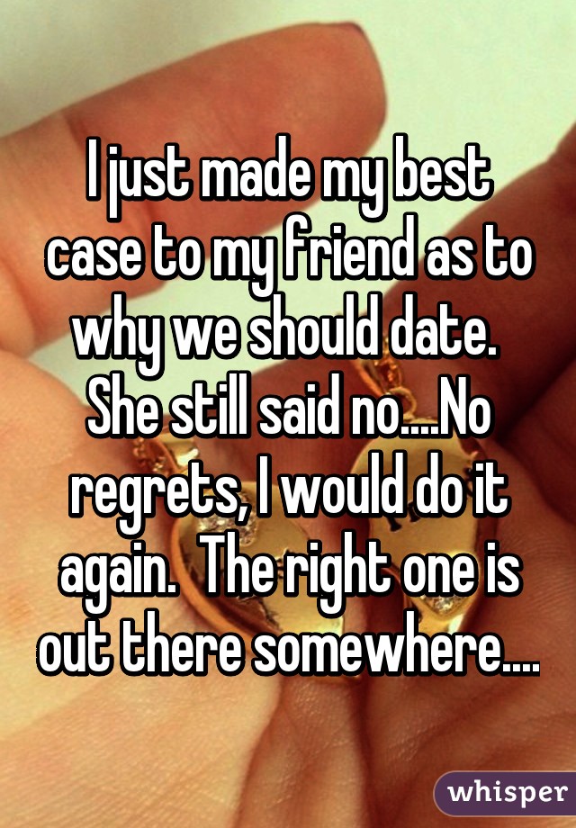 I just made my best case to my friend as to why we should date.  She still said no....No regrets, I would do it again.  The right one is out there somewhere....