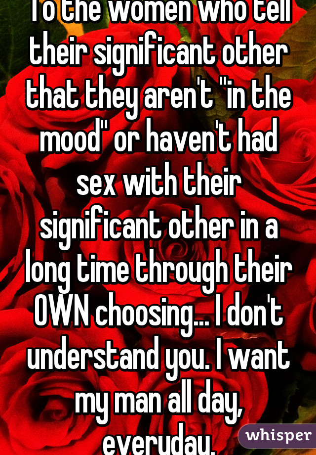 To the women who tell their significant other that they aren't "in the mood" or haven't had sex with their significant other in a long time through their OWN choosing... I don't understand you. I want my man all day, everyday.