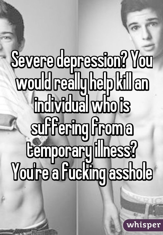 Severe depression? You would really help kill an individual who is suffering from a temporary illness? You're a fucking asshole