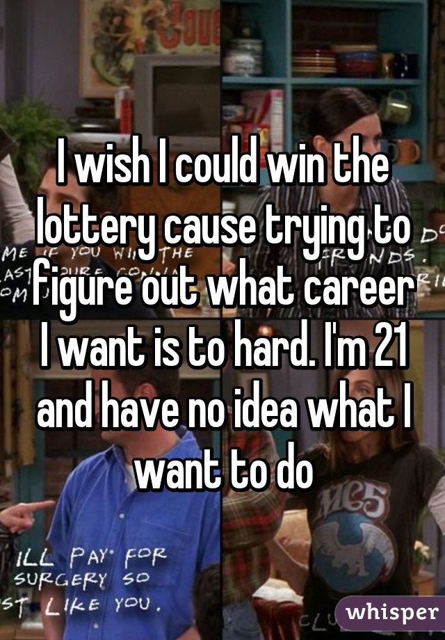 I wish I could win the lottery cause trying to figure out what career I want is to hard. I'm 21 and have no idea what I want to do