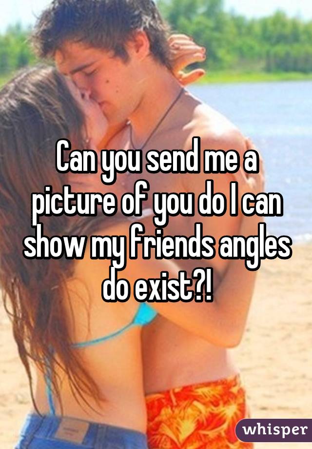 Can you send me a picture of you do I can show my friends angles do exist?!