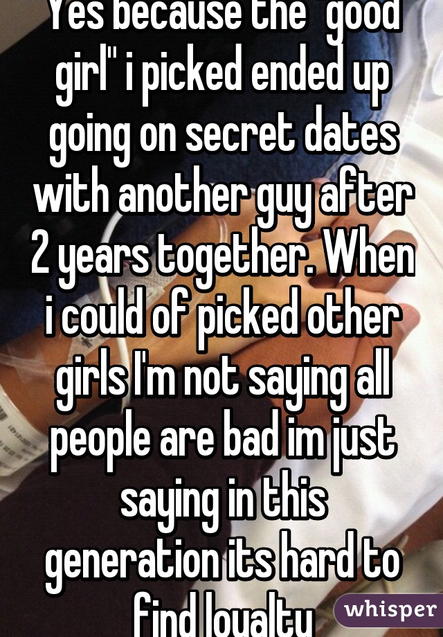 Yes because the "good girl" i picked ended up going on secret dates with another guy after 2 years together. When i could of picked other girls I'm not saying all people are bad im just saying in this generation its hard to find loyalty