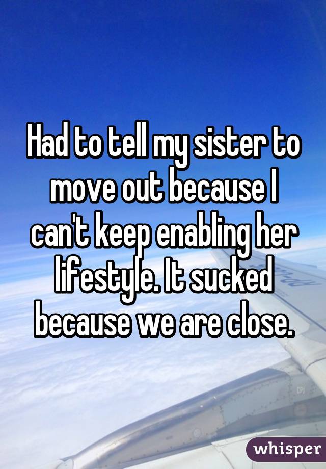 Had to tell my sister to move out because I can't keep enabling her lifestyle. It sucked because we are close.