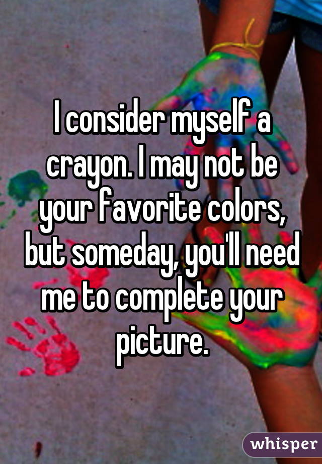 I consider myself a crayon. I may not be your favorite colors, but someday, you'll need me to complete your picture.