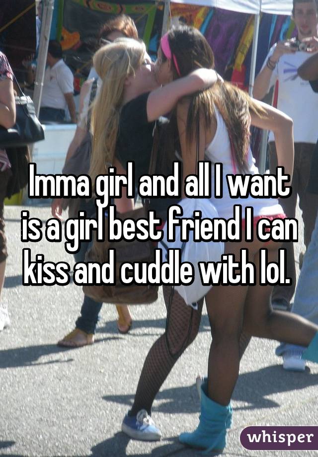 Imma girl and all I want is a girl best friend I can kiss and cuddle with lol. 