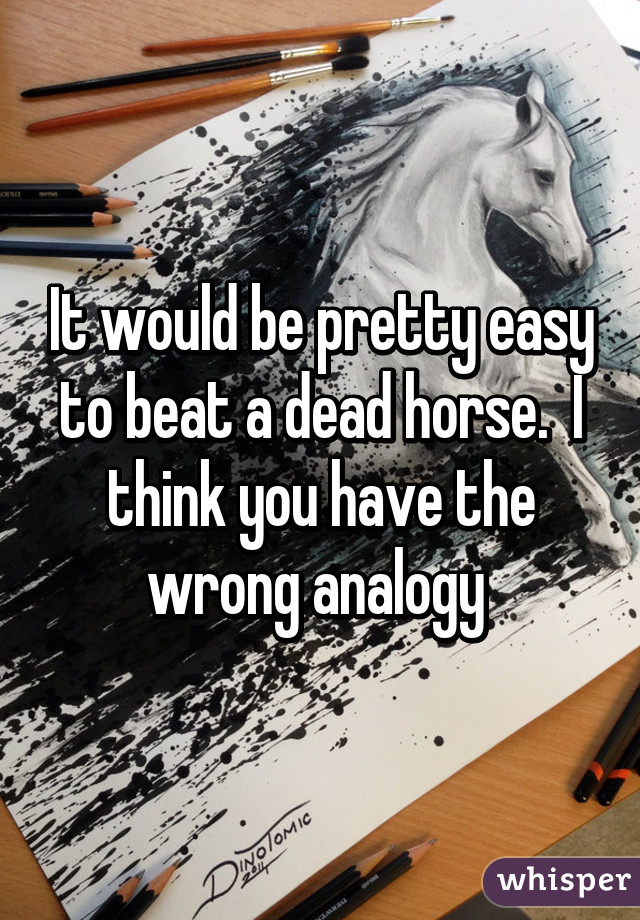 It would be pretty easy to beat a dead horse.  I think you have the wrong analogy 