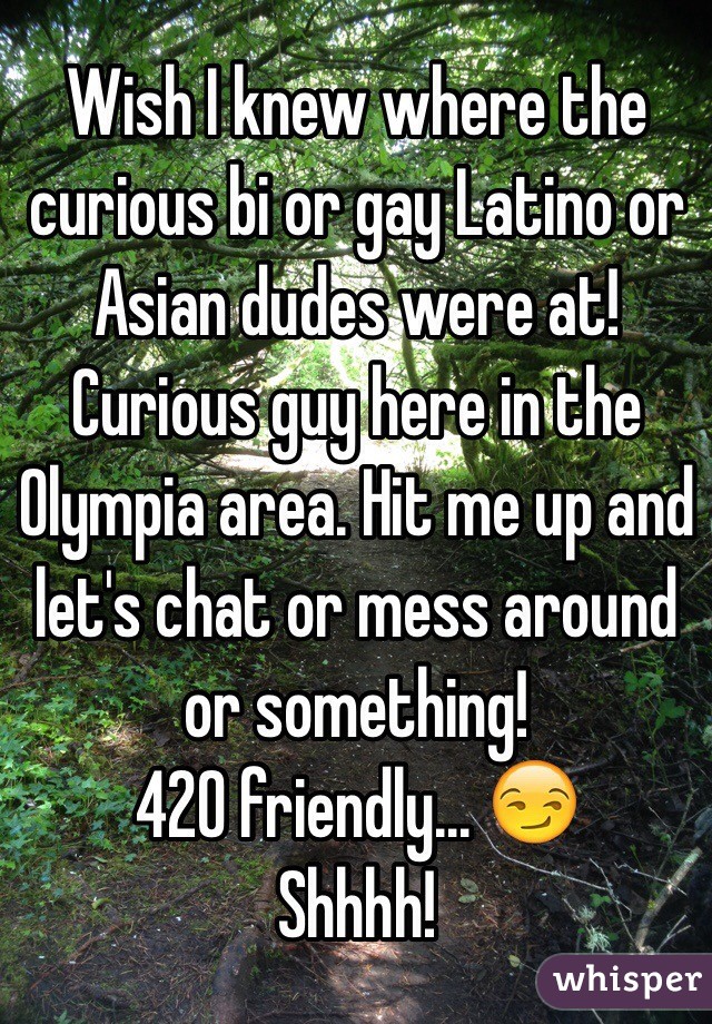 Wish I knew where the curious bi or gay Latino or Asian dudes were at! 
Curious guy here in the Olympia area. Hit me up and let's chat or mess around or something! 
420 friendly... 😏
Shhhh! 