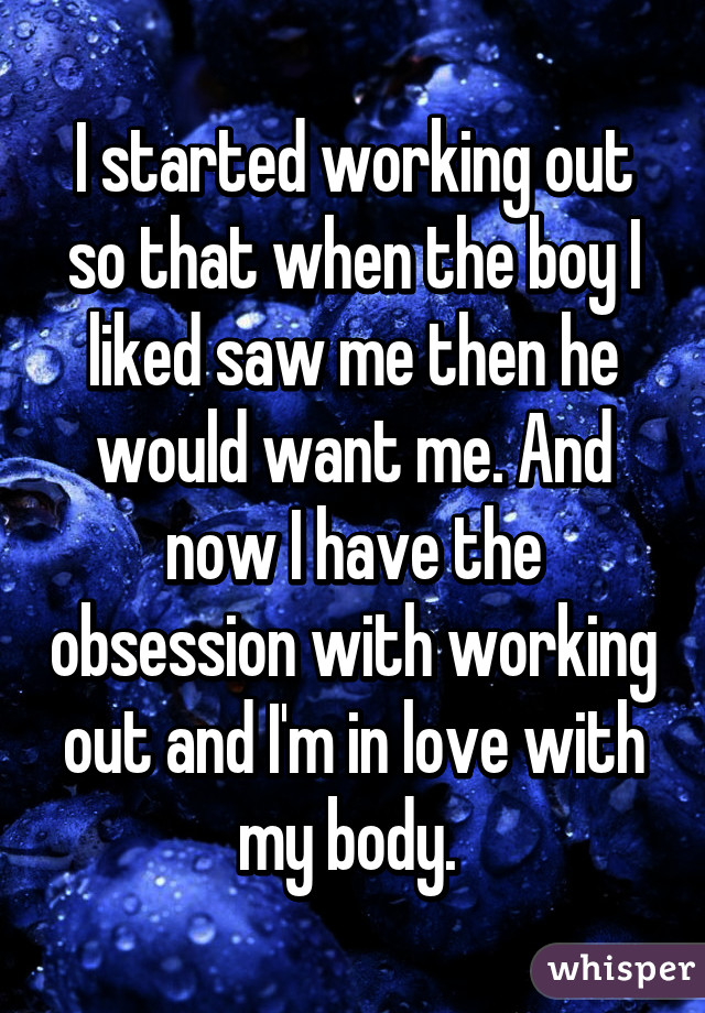 I started working out so that when the boy I liked saw me then he would want me. And now I have the obsession with working out and I'm in love with my body. 